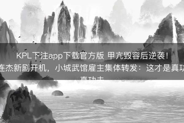 KPL下注app下载官方版 甲亢毁容后逆袭！李连杰新剧开机，小城武馆雇主集体转发：这才是真功夫