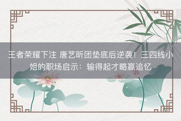 王者荣耀下注 唐艺昕团垫底后逆袭!三四线小姐的职场启示:输得起才略赢追忆