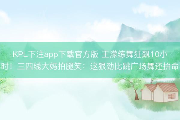 KPL下注app下载官方版 王濛练舞狂飙10小时！三四线大妈拍腿笑：这狠劲比跳广场舞还拚命