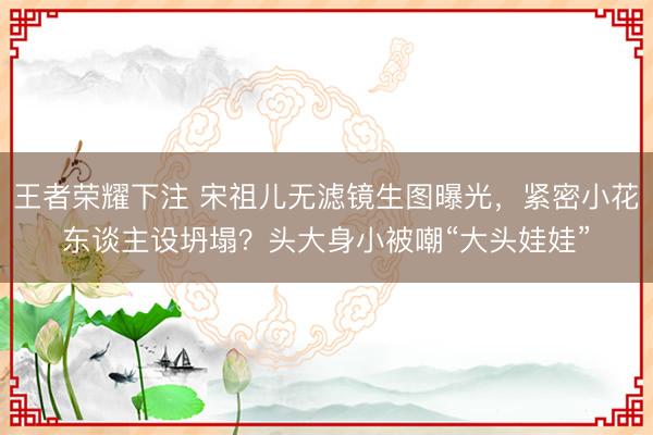 王者荣耀下注 宋祖儿无滤镜生图曝光，紧密小花东谈主设坍塌？头大身小被嘲“大头娃娃”
