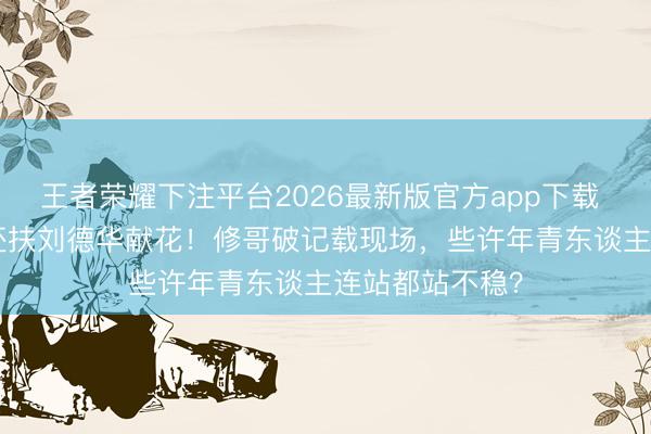 王者荣耀下注平台2026最新版官方app下载 94岁唱5小时还扶刘德华献花！修哥破记载现场，些许年青东谈主连站都站不稳？