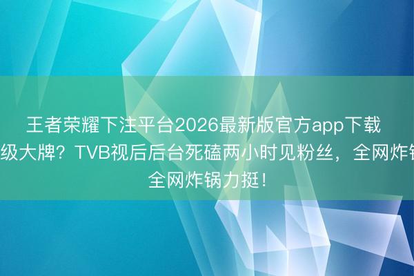 王者荣耀下注平台2026最新版官方app下载 被骂市级大牌？TVB视后后台死磕两小时见粉丝，全网炸锅力挺！