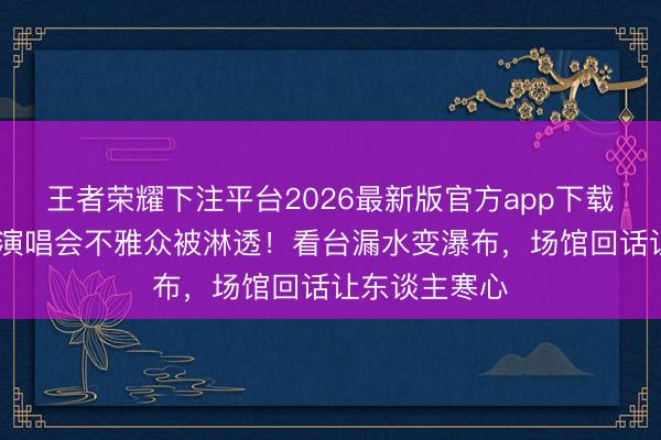 王者荣耀下注平台2026最新版官方app下载 汪苏泷上海演唱会不雅众被淋透！看台漏水变瀑布，场馆回话让东谈主寒心