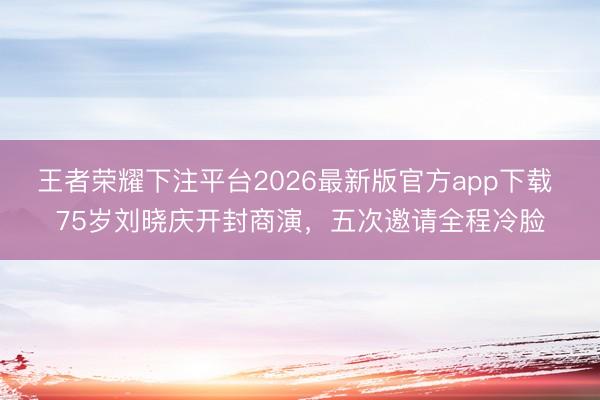 王者荣耀下注平台2026最新版官方app下载 75岁刘晓庆开封商演,五次邀请全程冷脸