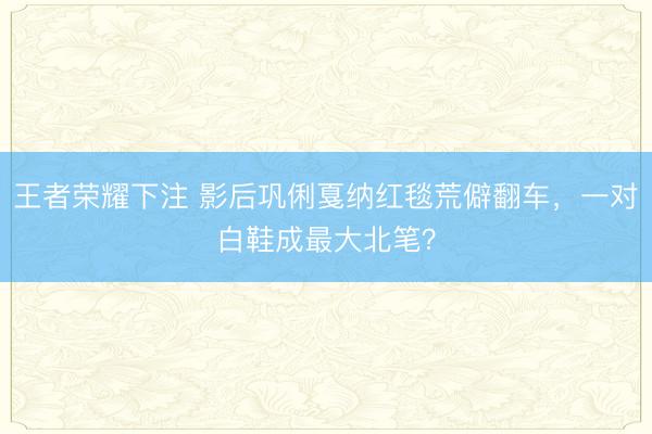 王者荣耀下注 影后巩俐戛纳红毯荒僻翻车，一对白鞋成最大北笔？