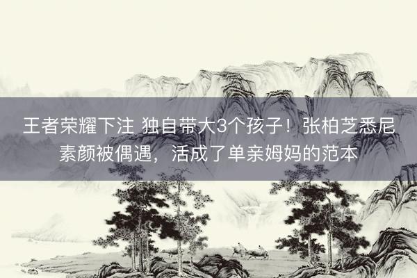 王者荣耀下注 独自带大3个孩子!张柏芝悉尼素颜被偶遇,活成了单亲姆妈的范本