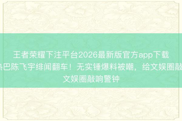 王者荣耀下注平台2026最新版官方app下载 迪丽热巴陈飞宇绯闻翻车！无实锤爆料被嘲，给文娱圈敲响警钟