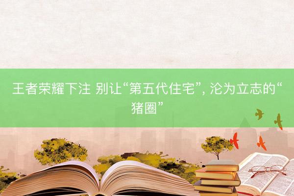 王者荣耀下注 别让“第五代住宅”， 沦为立志的“猪圈”