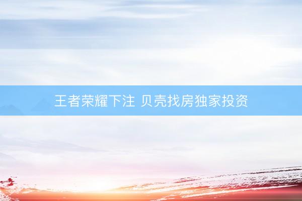 王者荣耀下注 贝壳找房独家投资