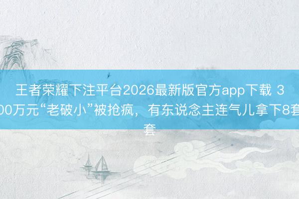 王者荣耀下注平台2026最新版官方app下载 300万元“老破小”被抢疯，有东说念主连气儿拿下8套