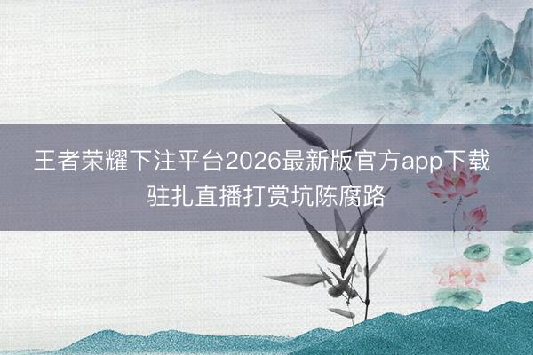 王者荣耀下注平台2026最新版官方app下载 驻扎直播打赏坑陈腐路