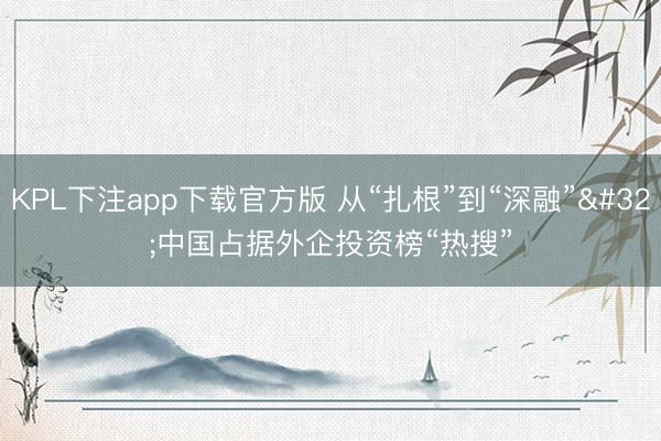 KPL下注app下载官方版 从“扎根”到“深融” 中国占据外企投资榜“热搜”