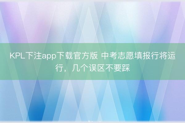 KPL下注app下载官方版 中考志愿填报行将运行，几个误区不要踩