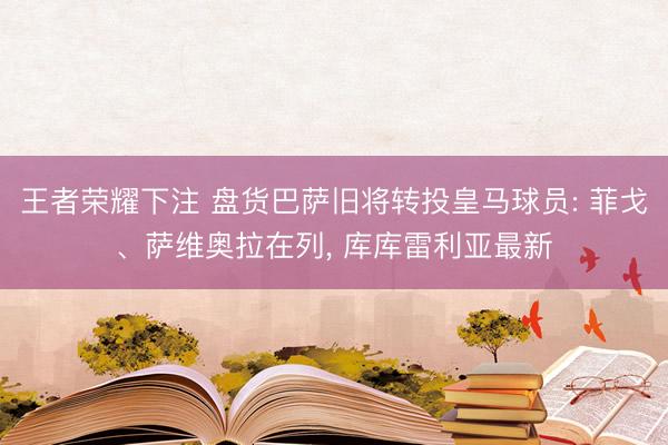 王者荣耀下注 盘货巴萨旧将转投皇马球员: 菲戈、萨维奥拉在列, 库库雷利亚最新