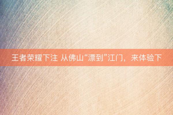 王者荣耀下注 从佛山“漂到”江门,来体验下