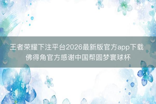 王者荣耀下注平台2026最新版官方app下载 佛得角官方感谢中国帮圆梦寰球杯