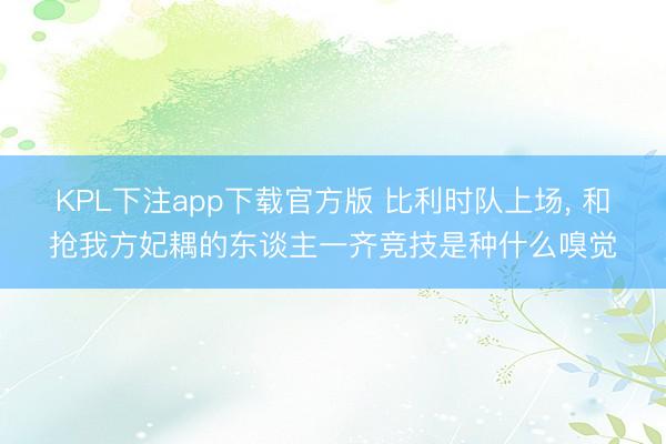 KPL下注app下载官方版 比利时队上场， 和抢我方妃耦的东谈主一齐竞技是种什么嗅觉