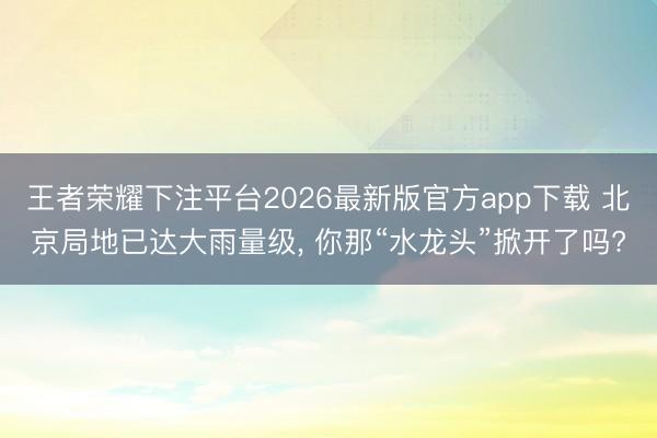 王者荣耀下注平台2026最新版官方app下载 北京局地已达大雨量级， 你那“水龙头”掀开了吗?