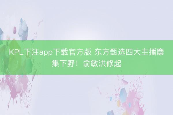 KPL下注app下载官方版 东方甄选四大主播麇集下野!俞敏洪修起