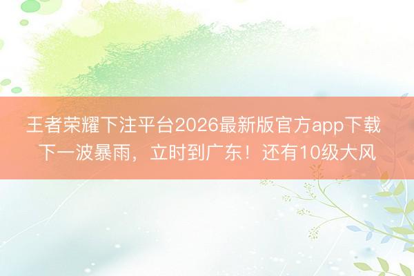 王者荣耀下注平台2026最新版官方app下载 下一波暴雨,立时到广东!还有10级大风