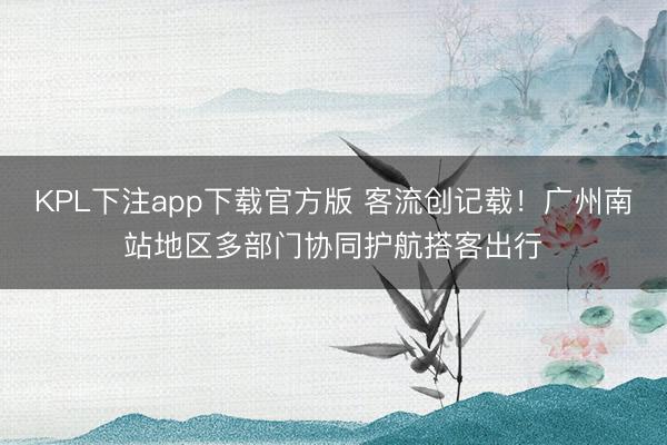 KPL下注app下载官方版 客流创记载!广州南站地区多部门协同护航搭客出行