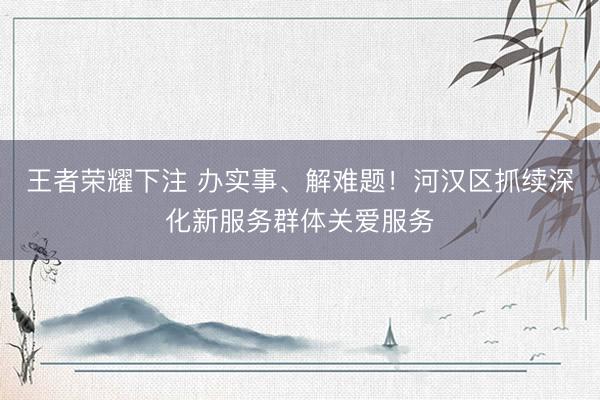王者荣耀下注 办实事、解难题！河汉区抓续深化新服务群体关爱服务