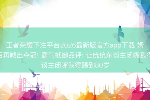 王者荣耀下注平台2026最新版官方app下载 姆巴佩双响后再喊出夺冠! 霸气抵御品评: 让统统东谈主闭嘴我得踢到80岁