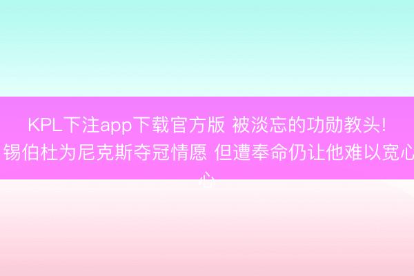 KPL下注app下载官方版 被淡忘的功勋教头! 锡伯杜为尼克斯夺冠情愿 但遭奉命仍让他难以宽心