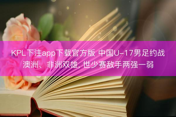 KPL下注app下载官方版 中国U-17男足约战澳洲、非洲双雄， 世少赛敌手两强一弱