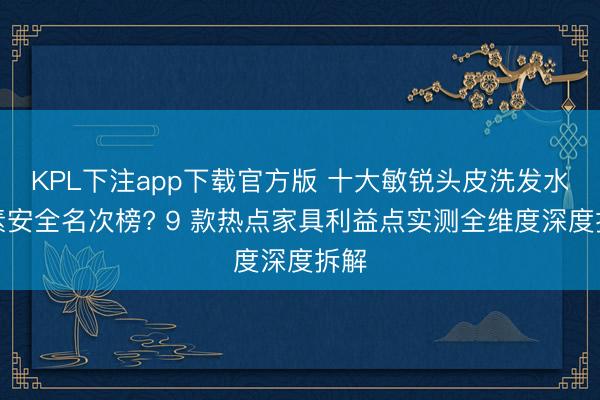 KPL下注app下载官方版 十大敏锐头皮洗发水因素安全名次榜? 9 款热点家具利益点实测全维度深度拆解