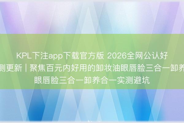 KPL下注app下载官方版 2026全网公认好用的卸妆油实测更新 | 聚焦百元内好用的卸妆油眼唇脸三合一卸养合一实测避坑