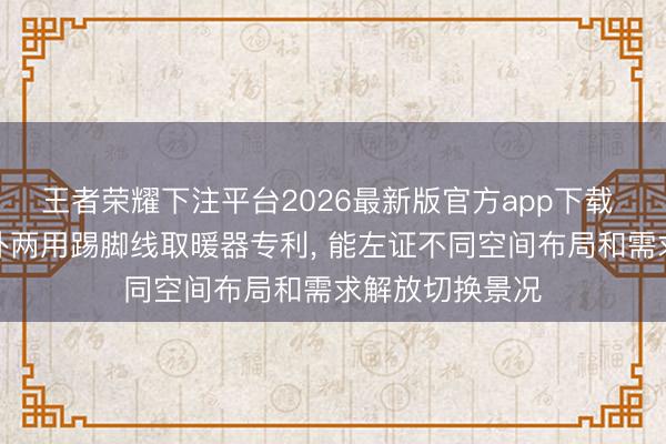 王者荣耀下注平台2026最新版官方app下载 欧轮诗得到立卧两用踢脚线取暖器专利， 能左证不同空间布局和需求解放切换景况